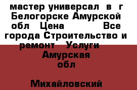 мастер универсал  в  г.Белогорске Амурской обл › Цена ­ 3 000 - Все города Строительство и ремонт » Услуги   . Амурская обл.,Михайловский р-н